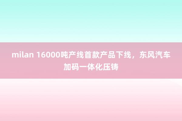 milan 16000吨产线首款产品下线，东风汽车加码一体化压铸