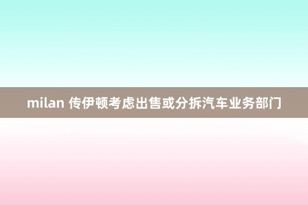 milan 传伊顿考虑出售或分拆汽车业务部门