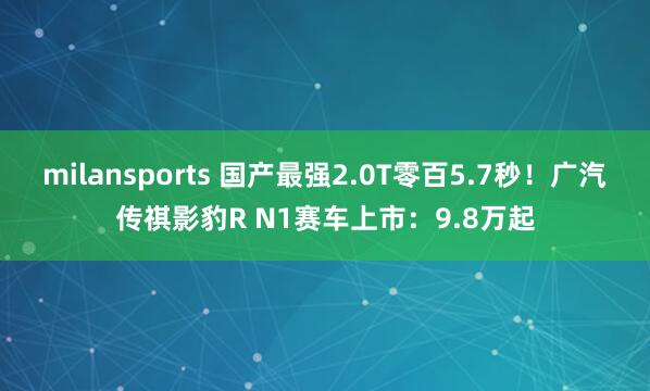 milansports 国产最强2.0T零百5.7秒！广汽传祺影豹R N1赛车上市：9.8万起