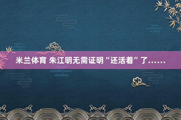 米兰体育 朱江明无需证明“还活着”了……