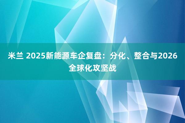 米兰 2025新能源车企复盘:分化、整合与2026全球化攻坚战