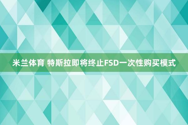 米兰体育 特斯拉即将终止FSD一次性购买模式
