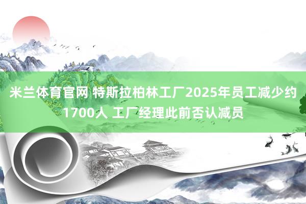 米兰体育官网 特斯拉柏林工厂2025年员工减少约1700人 工厂经理此前否认减员