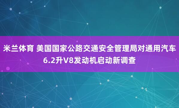 米兰体育 美国国家公路交通安全管理局对通用汽车6.2升V8发动机启动新调查