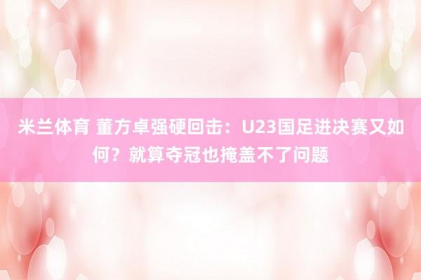米兰体育 董方卓强硬回击：U23国足进决赛又如何？就算夺冠也掩盖不了问题