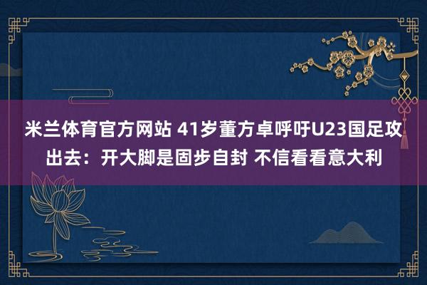 米兰体育官方网站 41岁董方卓呼吁U23国足攻出去：开大脚是固步自封 不信看看意大利