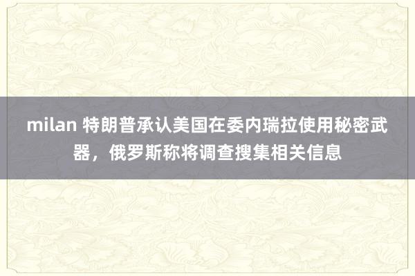 milan 特朗普承认美国在委内瑞拉使用秘密武器,俄罗斯称将调查搜集相关信息