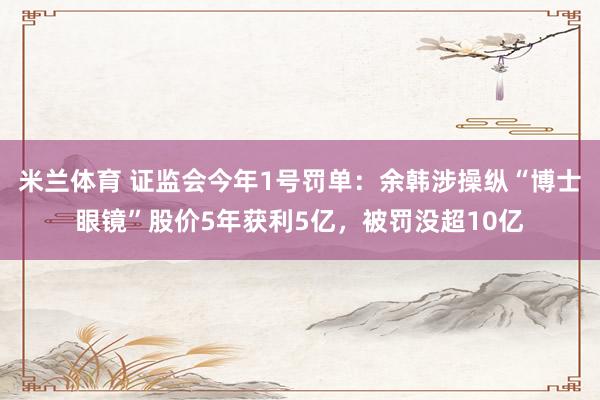 米兰体育 证监会今年1号罚单：余韩涉操纵“博士眼镜”股价5年获利5亿，被罚没超10亿