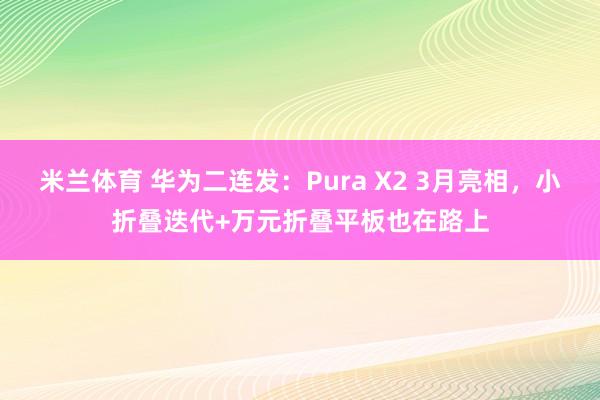 米兰体育 华为二连发：Pura X2 3月亮相，小折叠迭代+万元折叠平板也在路上