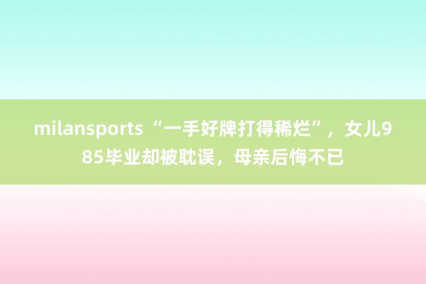 milansports “一手好牌打得稀烂”，女儿985毕业却被耽误，母亲后悔不已