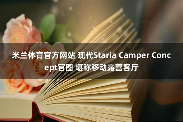 米兰体育官方网站 现代Staria Camper Concept官图 堪称移动露营客厅