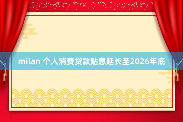 milan 个人消费贷款贴息延长至2026年底