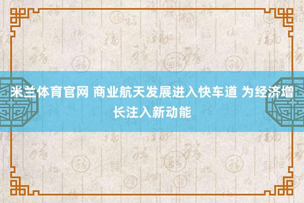 米兰体育官网 商业航天发展进入快车道 为经济增长注入新动能