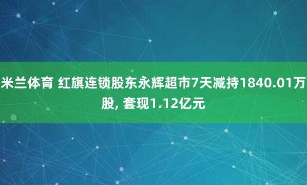 米兰体育 红旗连锁股东永辉超市7天减持1840.01万股, 套现1.12亿元