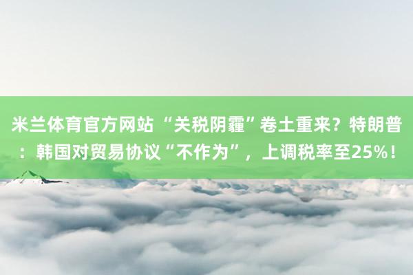 米兰体育官方网站 “关税阴霾”卷土重来?特朗普:韩国对贸易协议“不作为”,上调税率至25%!
