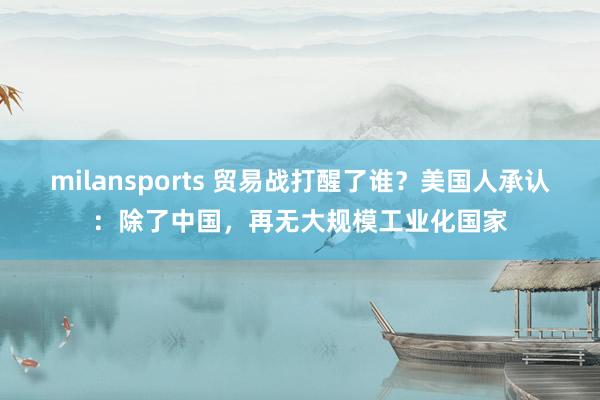milansports 贸易战打醒了谁?美国人承认:除了中国,再无大规模工业化国家