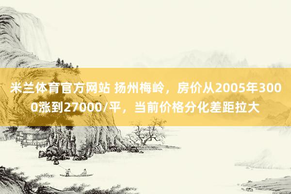 米兰体育官方网站 扬州梅岭,房价从2005年3000涨到27000/平,当前价格分化差距拉大