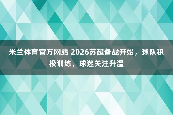 米兰体育官方网站 2026苏超备战开始，球队积极训练，球迷关注升温
