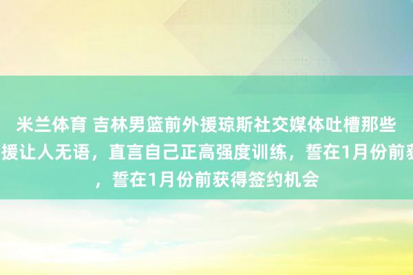 米兰体育 吉林男篮前外援琼斯社交媒体吐槽那些场均5分的外援让人无语,直言自己正高强度训练,誓在1月份前获得签约机会