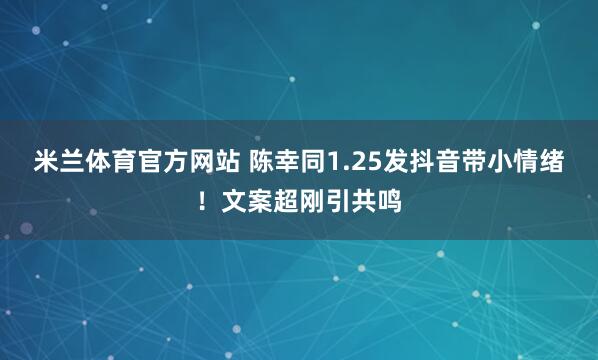 米兰体育官方网站 陈幸同1.25发抖音带小情绪!文案超刚引共鸣