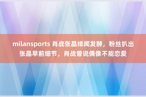 milansports 肖战张晶绯闻发酵,粉丝扒出张晶早前细节,肖战曾说偶像不能恋爱