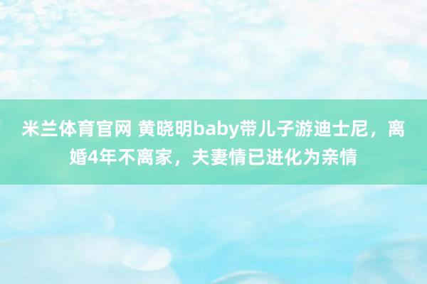 米兰体育官网 黄晓明baby带儿子游迪士尼,离婚4年不离家,夫妻情已进化为亲情