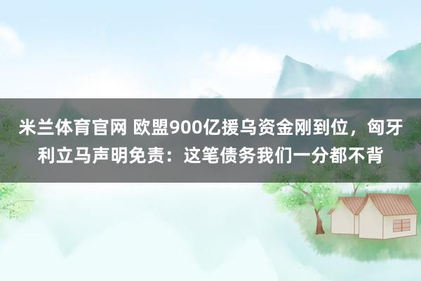 米兰体育官网 欧盟900亿援乌资金刚到位,匈牙利立马声明免责:这笔债务我们一分都不背
