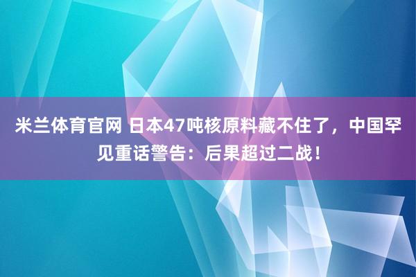 米兰体育官网 日本47吨核原料藏不住了，中国罕见重话警告：后果超过二战！