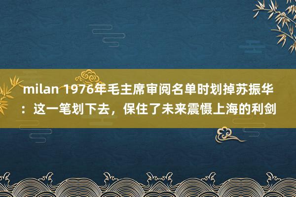 milan 1976年毛主席审阅名单时划掉苏振华：这一笔划下去，保住了未来震慑上海的利剑