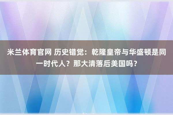 米兰体育官网 历史错觉:乾隆皇帝与华盛顿是同一时代人?那大清落后美国吗?