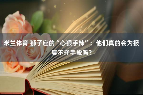 米兰体育 狮子座的“心狠手辣”：他们真的会为报复不择手段吗？