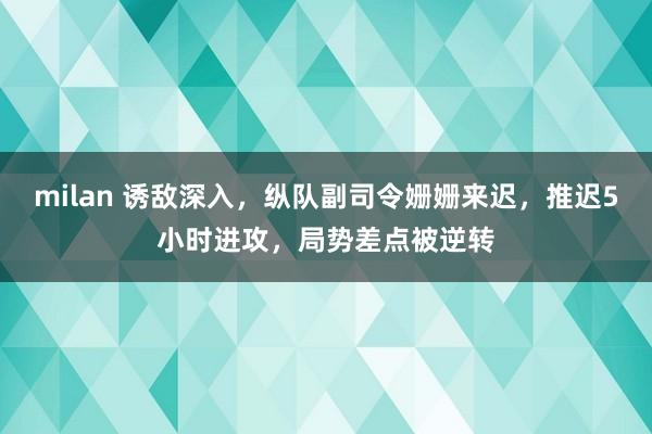 milan 诱敌深入，纵队副司令姗姗来迟，推迟5小时进攻，局势差点被逆转