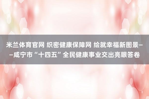 米兰体育官网 织密健康保障网 绘就幸福新图景——咸宁市“十四五”全民健康事业交出亮眼答卷