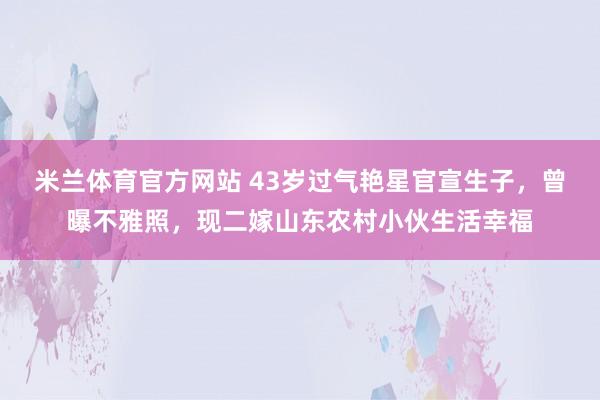 米兰体育官方网站 43岁过气艳星官宣生子，曾曝不雅照，现二嫁山东农村小伙生活幸福