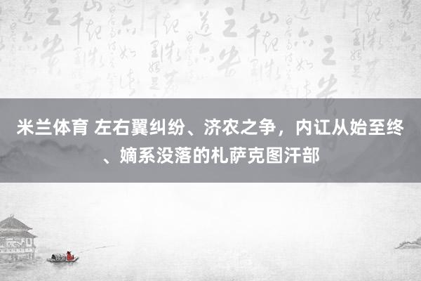 米兰体育 左右翼纠纷、济农之争,内讧从始至终、嫡系没落的札萨克图汗部