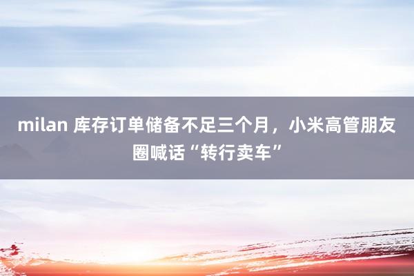 milan 库存订单储备不足三个月，小米高管朋友圈喊话“转行卖车”