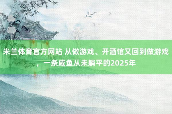米兰体育官方网站 从做游戏、开酒馆又回到做游戏，一条咸鱼从未躺平的2025年
