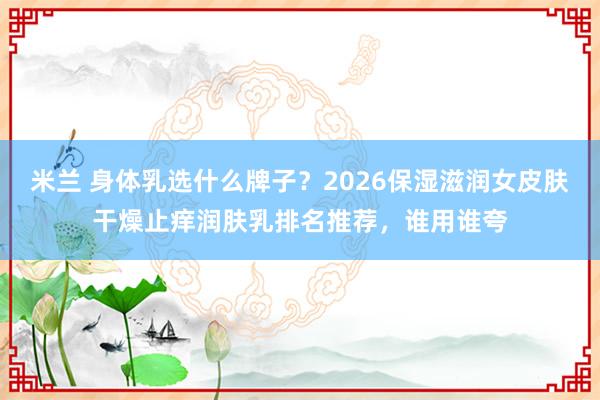 米兰 身体乳选什么牌子？2026保湿滋润女皮肤干燥止痒润肤乳排名推荐，谁用谁夸