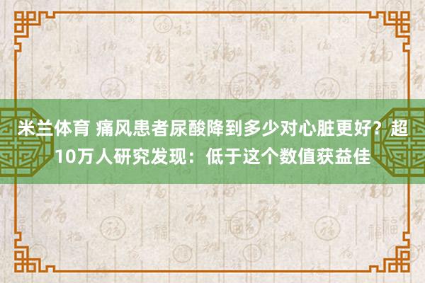米兰体育 痛风患者尿酸降到多少对心脏更好？超10万人研究发现：低于这个数值获益佳