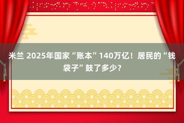 米兰 2025年国家“账本”140万亿！居民的“钱袋子”鼓了多少？