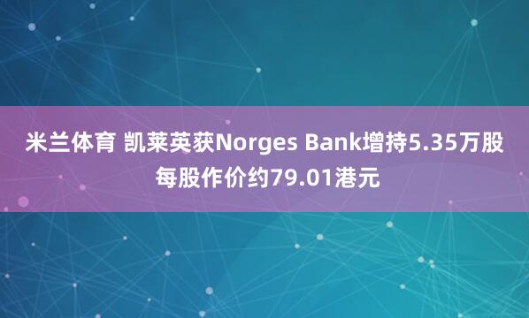 米兰体育 凯莱英获Norges Bank增持5.35万股 每股作价约79.01港元