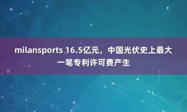 milansports 16.5亿元，中国光伏史上最大一笔专利许可费产生