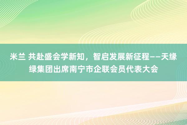 米兰 共赴盛会学新知，智启发展新征程——天缘绿集团出席南宁市企联会员代表大会