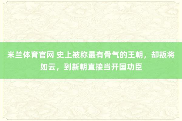 米兰体育官网 史上被称最有骨气的王朝，却叛将如云，到新朝直接当开国功臣