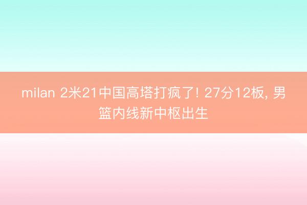 milan 2米21中国高塔打疯了! 27分12板, 男篮内线新中枢出生