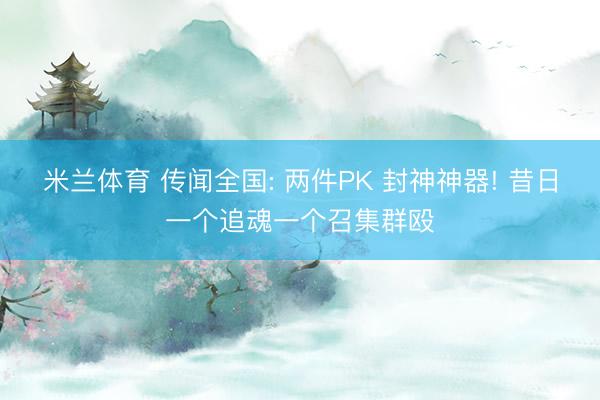 米兰体育 传闻全国: 两件PK 封神神器! 昔日一个追魂一个召集群殴