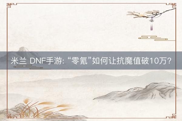 米兰 DNF手游: “零氪”如何让抗魔值破10万?