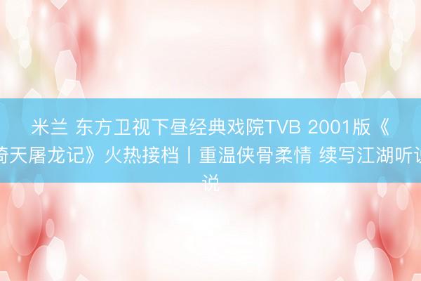 米兰 东方卫视下昼经典戏院TVB 2001版《倚天屠龙记》火热接档丨重温侠骨柔情 续写江湖听说