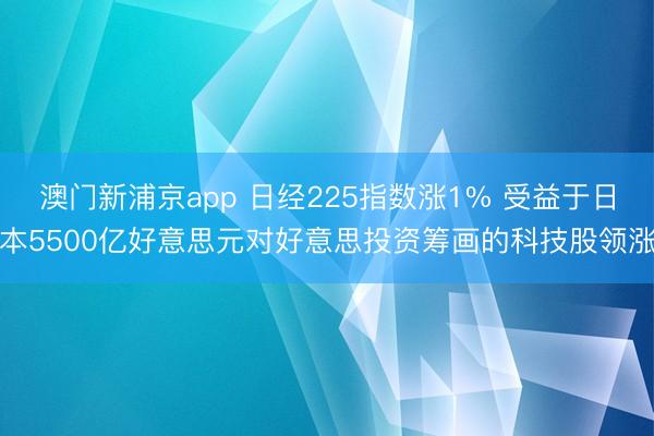 澳门新浦京app 日经225指数涨1% 受益于日本5500亿好意思元对好意思投资筹画的科技股领涨