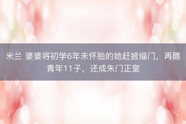 米兰 婆婆将初学6年未怀胎的她赶披缁门，再醮青年11子，还成朱门正室